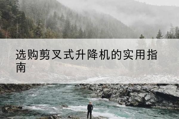 阿尔山剪叉式升降机怎么选-选购剪叉式升降机的实用指南