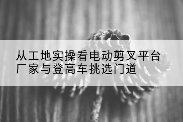 阿尔山电动剪叉升降平台厂家-从工地实操看电动剪叉平台厂家与登高车挑选门道