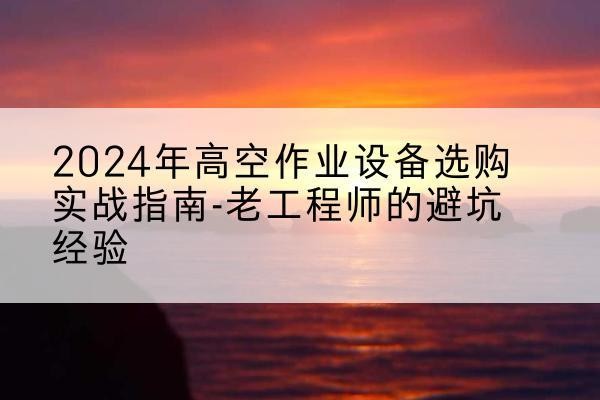 阿尔山高空作业升降机厂家推荐-2024年高空作业设备选购实战指南-老工程师的避坑经验