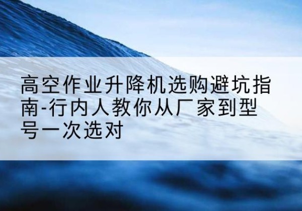 阿尔山升降平台厂家-高空作业升降机选购避坑指南-行内人教你从厂家到型号一次选对