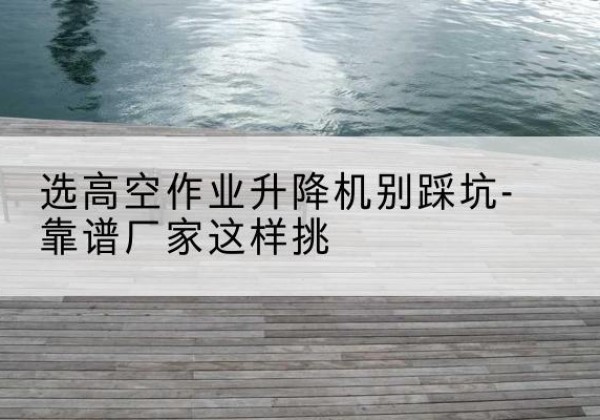 阿尔山剪叉式升降机厂家-选高空作业升降机别踩坑-靠谱厂家这样挑
