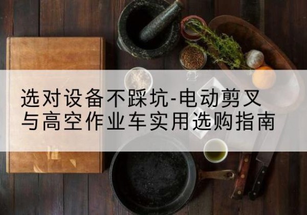 阿尔山电动剪叉升降平台怎么选-选对设备不踩坑-电动剪叉与高空作业车实用选购指南