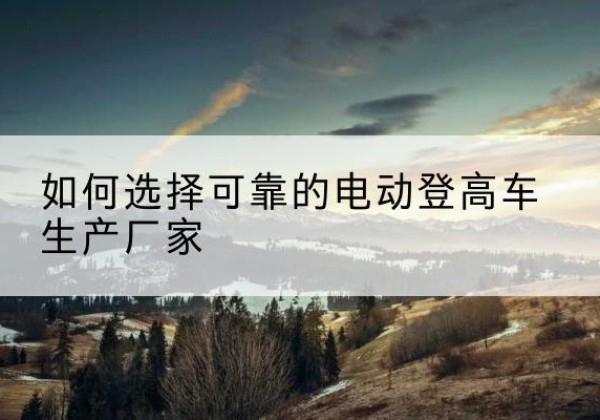 阿尔山电动登高车厂家-如何选择可靠的电动登高车生产厂家