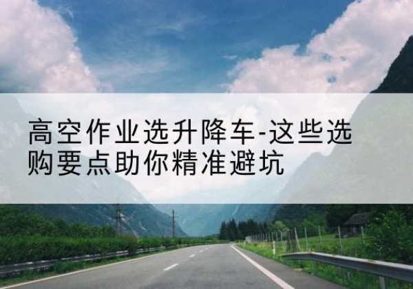 阿尔山升降车厂家-高空作业选升降车-这些选购要点助你*避坑