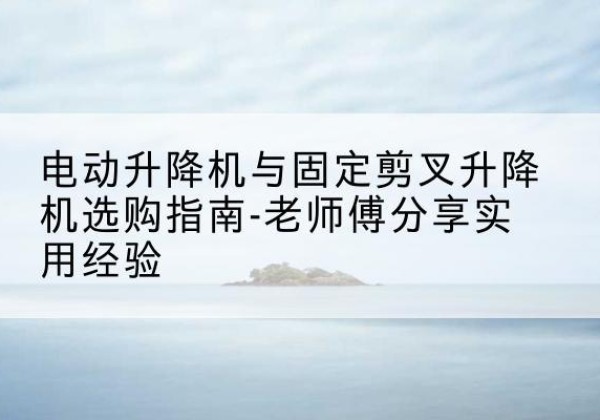 阿尔山电动升降机怎么选-电动升降机与固定剪叉升降机选购指南-老师傅分享实用经验