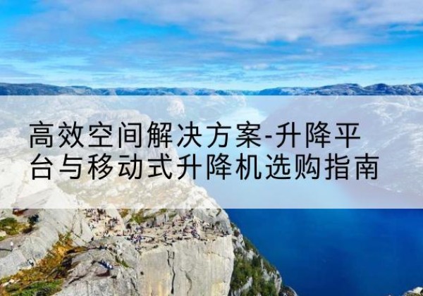 阿尔山升降平台厂家-*空间解决方案-升降平台与移动式升降机选购指南