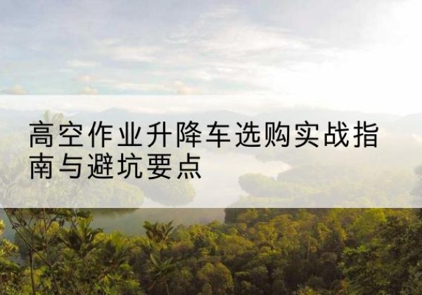 阿尔山升降车怎么选-高空作业升降车选购实战指南与避坑要点
