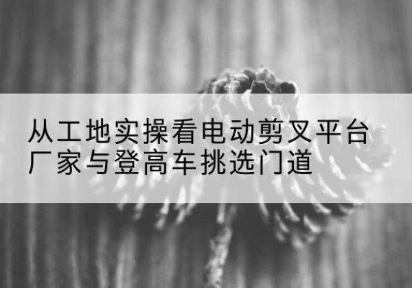 阿尔山电动剪叉升降平台厂家-从工地实操看电动剪叉平台厂家与登高车挑选门道