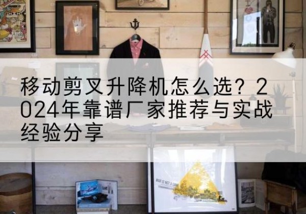 阿尔山升降平台厂家推荐-移动剪叉升降机怎么选？2024年靠谱厂家推荐与实战经验分享