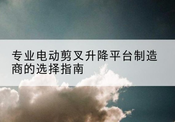 阿尔山电动剪叉升降平台厂家-专业电动剪叉升降平台制造商的选择指南