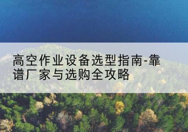 阿尔山升降车厂家-高空作业设备选型指南-靠谱厂家与选购全攻略