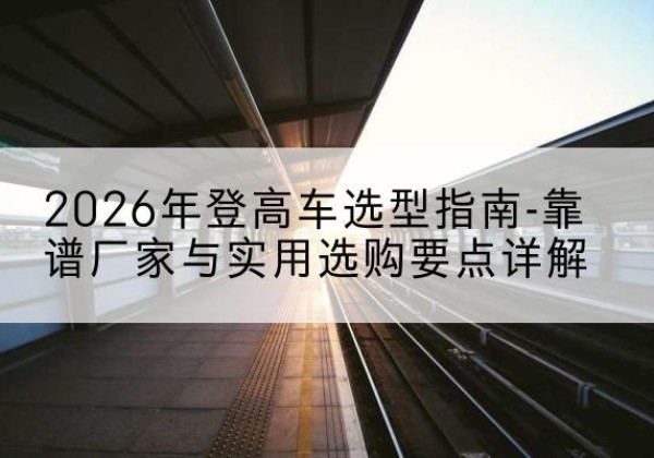 阿尔山登高车厂家推荐-2026年登高车选型指南-靠谱厂家与实用选购要点详解