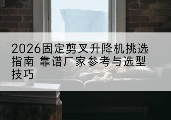 阿尔山固定剪叉升降机厂家推荐-2026固定剪叉升降机挑选指南 靠谱厂家参考与选型技巧